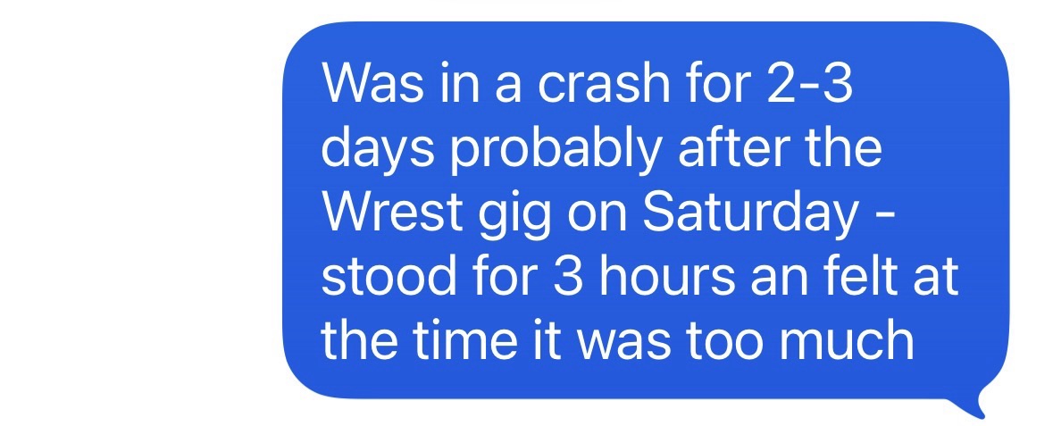 "Was in a crash for 2 to 3 hours probably after Wrest gig on Saturday - stood for three hours and felt at the time it was too much."