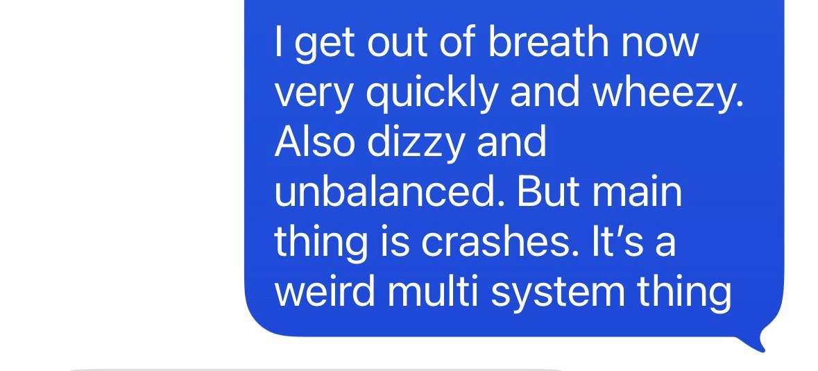 "I hate being so tired. I get out of breath now very quickly and wheezy. Also dizzy and unbalanced. But main thing is crashes. It is a weird multisystem thing."