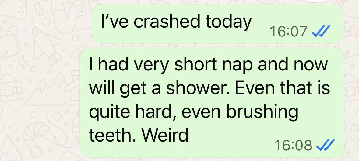 "I've crashed today.
I had very short nap and now will get a shower.
Even that is quite hard, even brushing teeth. Weird."