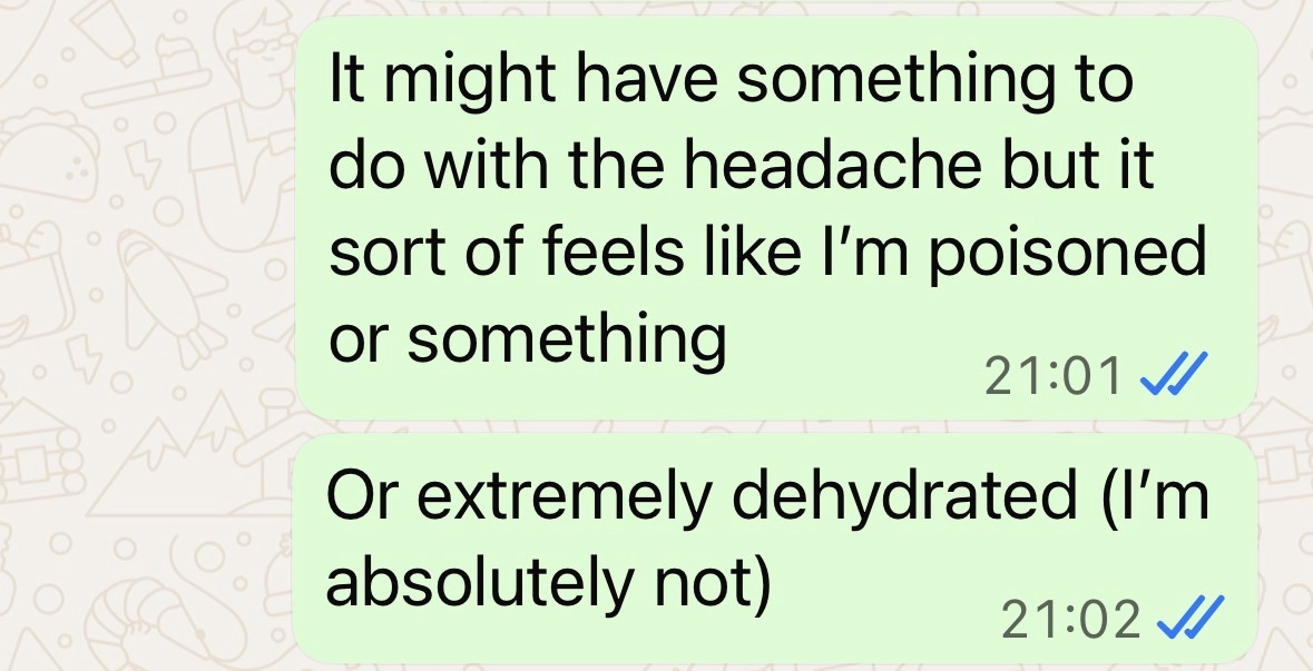 "It might have something to do with the headache but it sort of feels like I'm poisoned or something. Or extremely dehydrated. (I'm absolutely not)"