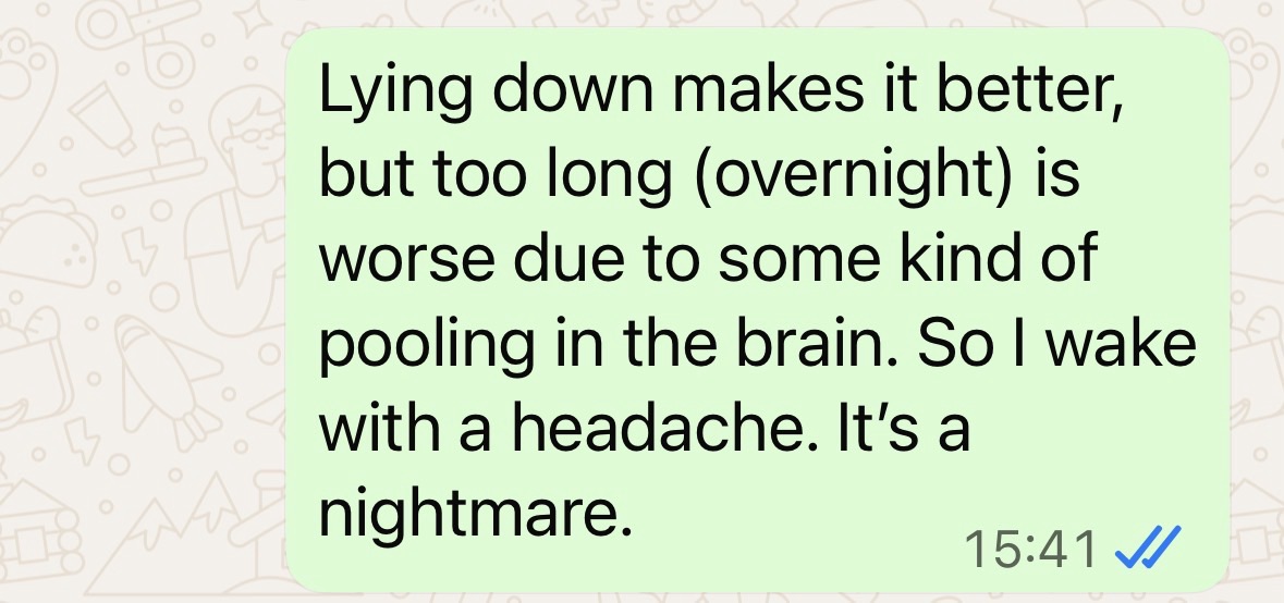 "Lying down makes it better, but too long overnight is worse due to some kind of pooling in the brain. So I wake with a headache. It's a nightmare."