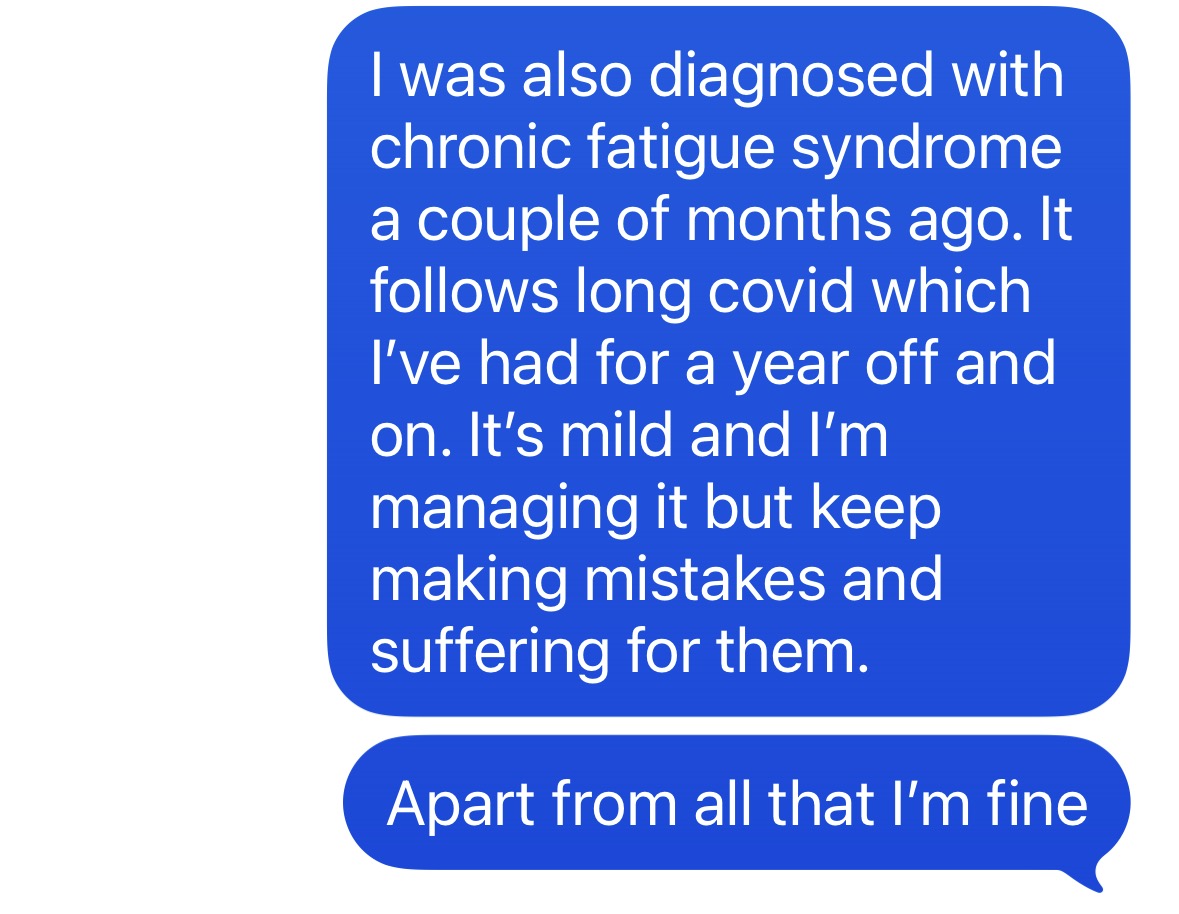 "I was also diagnosed with chronic fatigue syndrome a couple of months ago. It follows long COVID, which I've had for a year, off and on. It's mild and I' managing it, but keep making mistakes and suffering for them. Apart from all that, I'm fine"