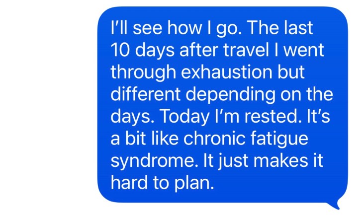 "I'll see how I go. The last 10 days after travel. I went through exhaustion, but different depending on the days. Today I'm rested. It's a bit like chronic fatigue syndrome. It just makes it hard to plan."