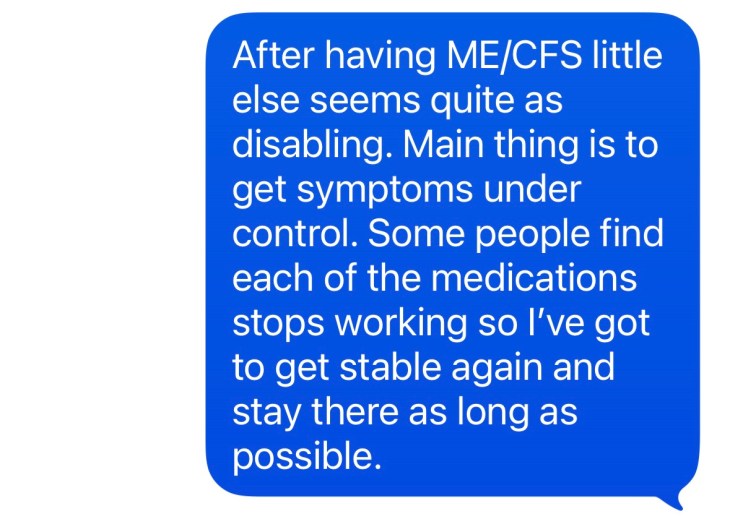 "After having ME/CFS little else seems quite as disabling. Main thing is to get symptoms under control. Some people find each of the medications stops working so I've got to get stable again and stay there as long as possible."