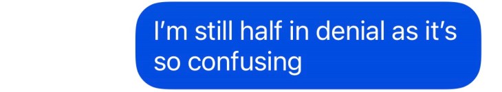 "I'm still half in denial as it's so confusing"