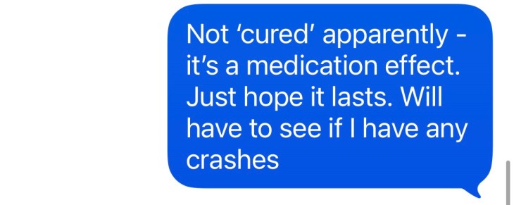 "Not cured apparently - it's a medication effect. Just hope it lasts.We'll have to see if I have any crashes."