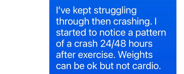 "I started to notice a pattern of a crash 24/48 hours after exercise. Weights can be okay, but not cardio"