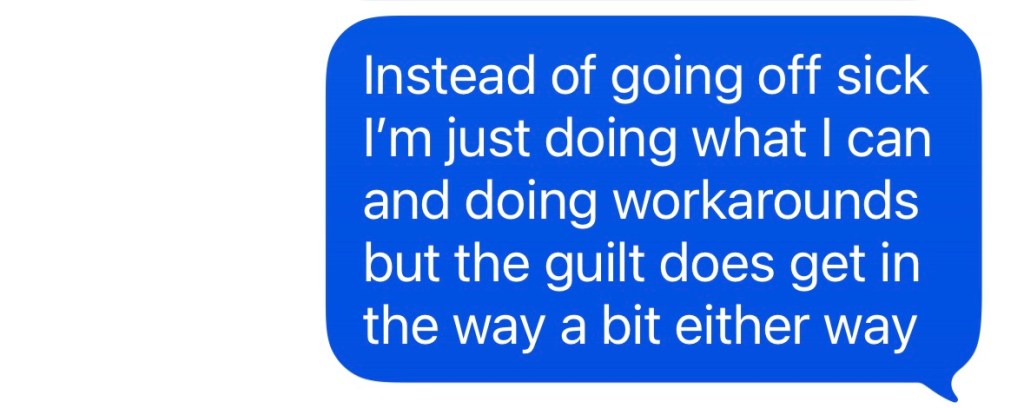 "Instead of going off sick I'm just doing what I can and doing workarounds but the guilt does get in the way a bit either way"