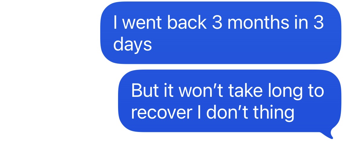 "I went back 3 months in 3  days, but it won't take long to recover, I don't think"