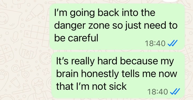 "I'm going back into the danger zone so just need to be careful It's really hard because my brain honestly tells me now that I'm not sick"