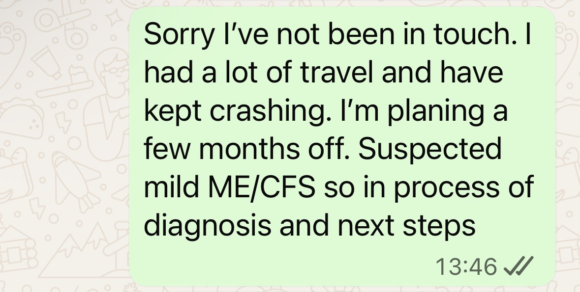 "Sorry I've not been in touch. I've had a lot of travel and have kept crashing. I'm planning a few months off. Suspected mild ME/CFS so in process of diagnosis and next steps"