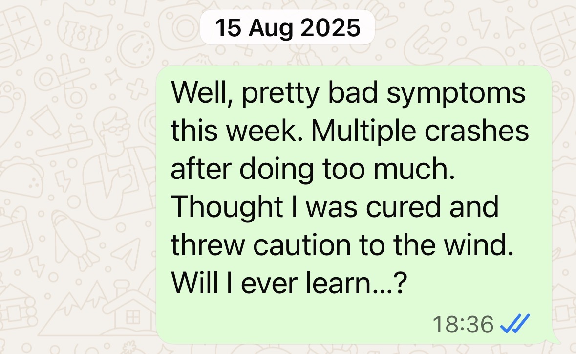 "Well, pretty bad symptoms this week. Multiple crashes after doing too much. Thought I was cured and threw caution to the wind. Will I ever learn?"
