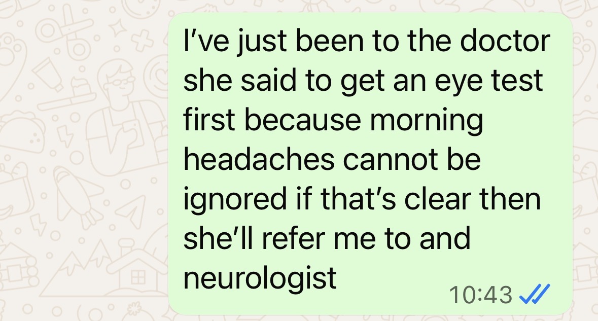 "I've just been to the doctor. She said to get an eye test first because morning headaches cannot be ignored. If that's clear, then she'll refer me to a neurologist"