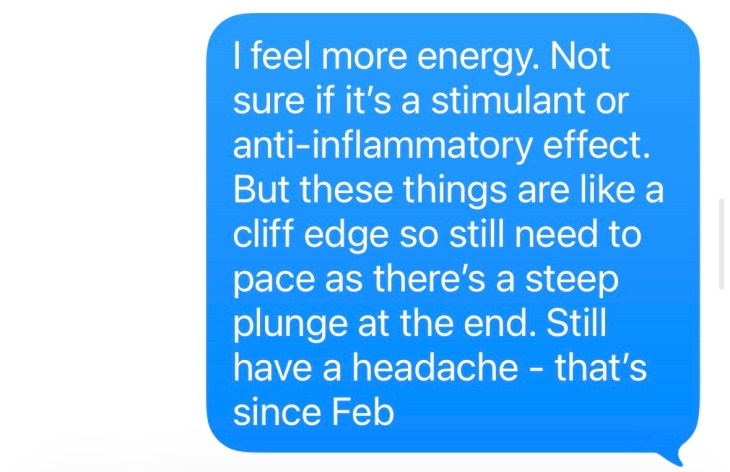 "I feel more energy, not sure if it's a stimulant or anti-inflammatory effect. But these things are like a cliffedge so still need to pace as there's a steep plunge at the end. Still have a headache that's since February."