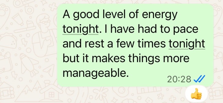 "A good level of energy tonight. I have had to pace and rest a few times tonight but it makes things more manageable."