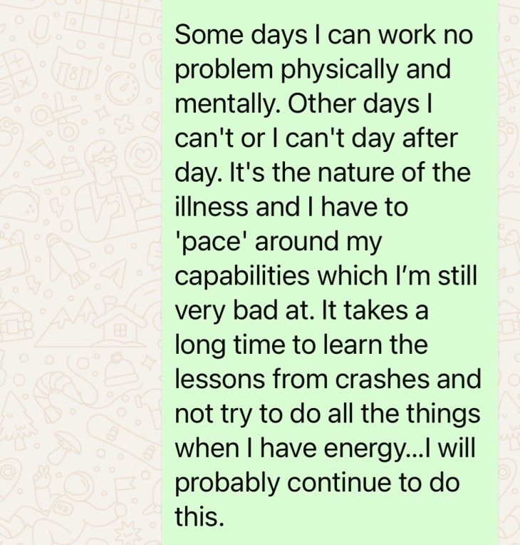 "Some days I can work no problem physically and mentally. Other days I can't or I can't day after day. It's the nature of the illness and I have to pace around my capabilities, which I'm still very bad at. It takes a long time to learn the lessons from the crashes and not try to do all the things when I have energy... I will probably continue to do this."